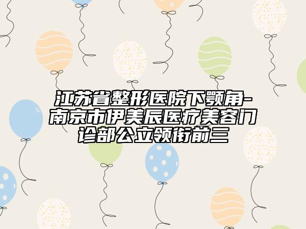 江蘇省整形醫(yī)院下顎角-南京市伊美辰醫(yī)療美容門診部公立領(lǐng)銜前三