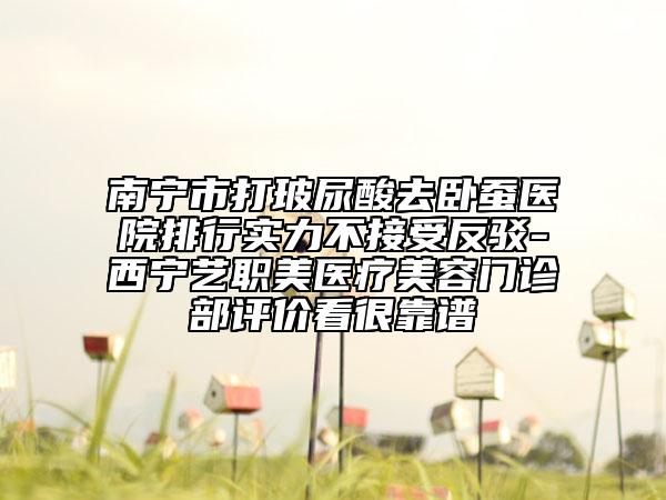 南寧市打玻尿酸去臥蠶醫(yī)院排行實力不接受反駁-西寧藝職美醫(yī)療美容門診部評價看很靠譜