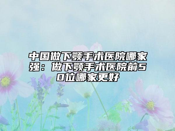 中國做下顎手術醫(yī)院哪家強：做下顎手術醫(yī)院前50位哪家更好