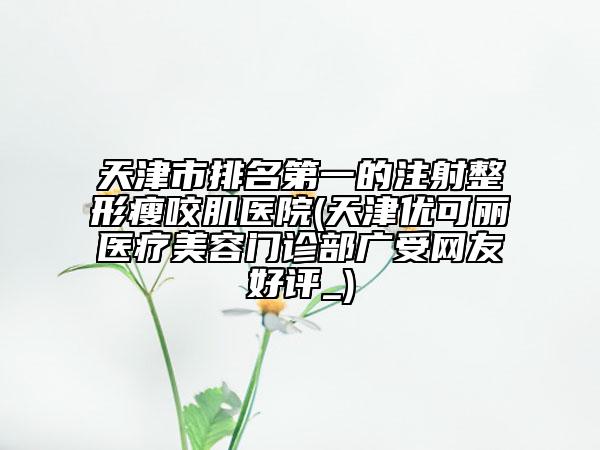 天津市排名第一的注射整形瘦咬肌醫(yī)院(天津優(yōu)可麗醫(yī)療美容門診部廣受網(wǎng)友好評(píng)_)