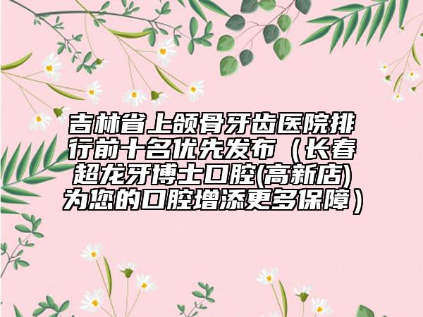 吉林省上頜骨牙齒醫(yī)院排行前十名優(yōu)先發(fā)布（長(zhǎng)春超龍牙博士口腔(高新店)為您的口腔增添更多保障）