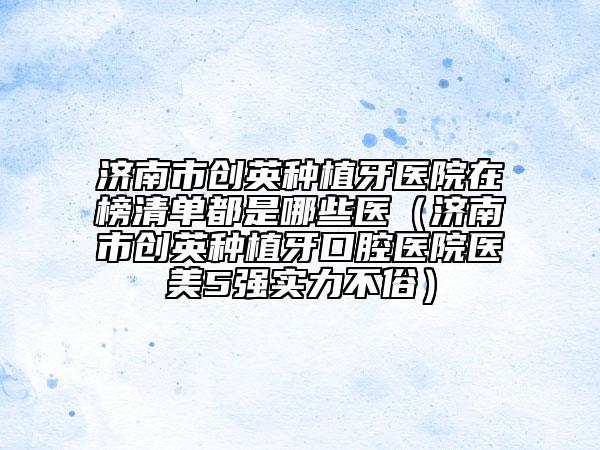 濟南市創(chuàng)英種植牙醫(yī)院在榜清單都是哪些醫(yī)（濟南市創(chuàng)英種植牙口腔醫(yī)院醫(yī)美5強實力不俗）