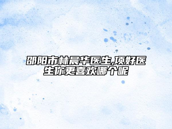 邵陽(yáng)市林晨華醫(yī)生,項(xiàng)好醫(yī)生你更喜歡哪個(gè)呢