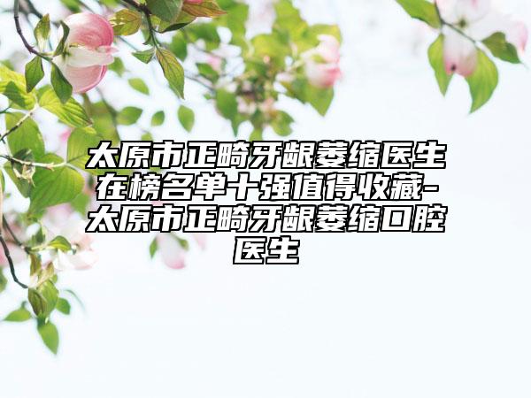 太原市正畸牙齦萎縮醫(yī)生在榜名單十強(qiáng)值得收藏-太原市正畸牙齦萎縮口腔醫(yī)生