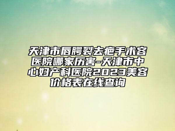 天津市唇腭裂去疤手術(shù)容醫(yī)院哪家歷害-天津市中心婦產(chǎn)科醫(yī)院2023美容價格表在線查詢