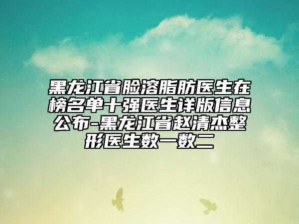 黑龍江省臉溶脂肪醫(yī)生在榜名單十強醫(yī)生詳版信息公布-黑龍江省趙清杰整形醫(yī)生數(shù)一數(shù)二