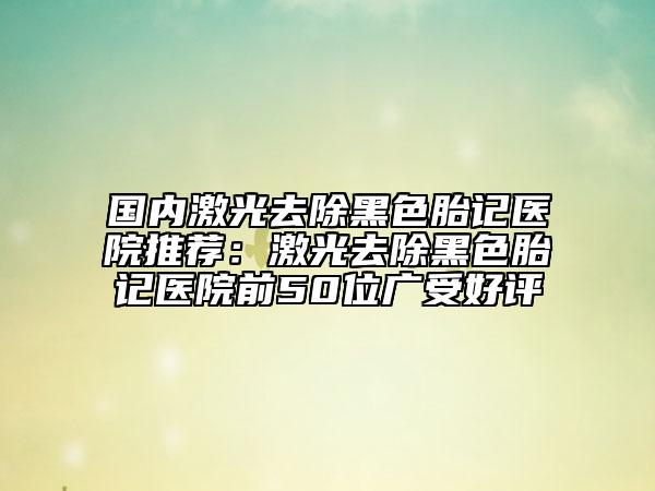 國內(nèi)激光去除黑色胎記醫(yī)院推薦：激光去除黑色胎記醫(yī)院前50位廣受好評(píng)