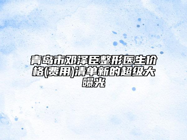 青島市鄧澤臣整形醫(yī)生價格(費用)清單新的超級大曝光