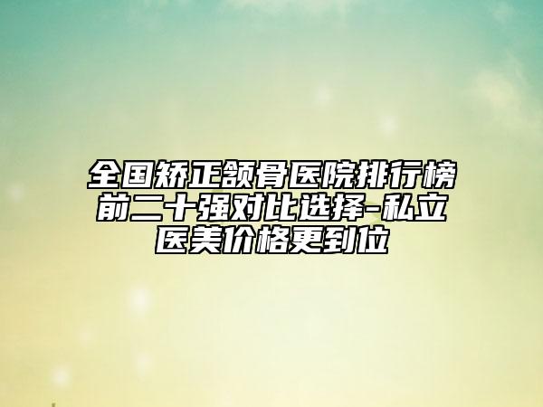 全國矯正頷骨醫(yī)院排行榜前二十強對比選擇-私立醫(yī)美價格更到位