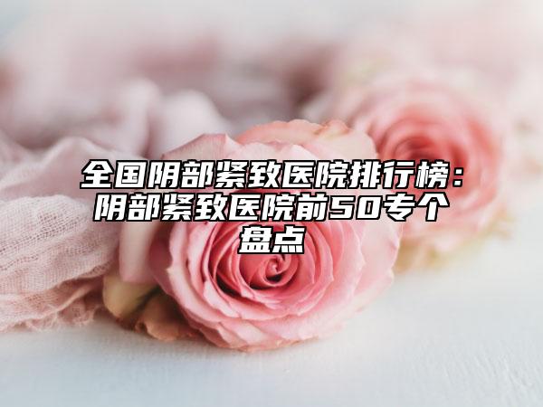 全國陰部緊致醫(yī)院排行榜：陰部緊致醫(yī)院前50專個盤點