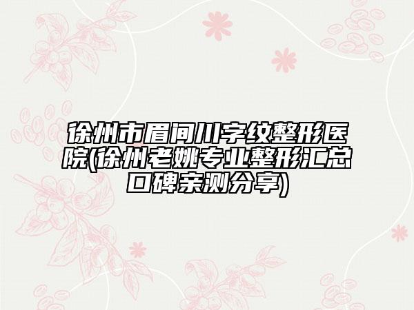 徐州市眉間川字紋整形醫(yī)院(徐州老姚專業(yè)整形匯總口碑親測(cè)分享)