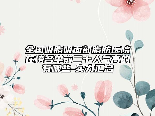 全國(guó)吸脂吸面部脂肪醫(yī)院在榜名單前二十人氣高的有哪些-實(shí)力匯總