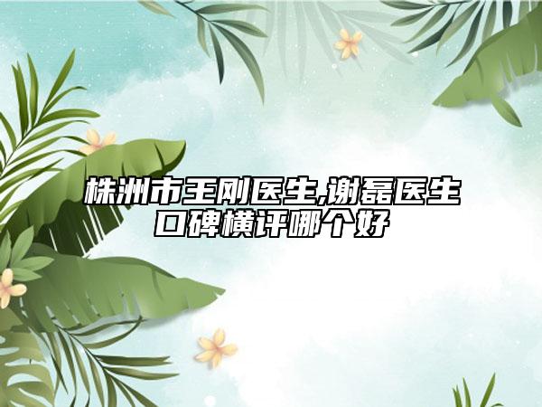 株洲市王剛醫(yī)生,謝磊醫(yī)生口碑橫評哪個好