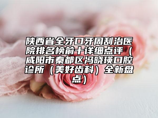 陜西省全牙口牙周刮治醫(yī)院排名榜前十詳細(xì)點(diǎn)評(píng)（咸陽(yáng)市秦都區(qū)馮曉瑛口腔診所（美好齒科）全新盤點(diǎn)）