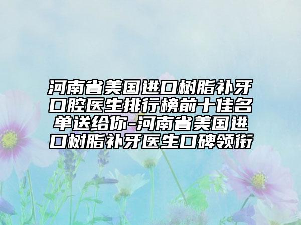河南省美國進口樹脂補牙口腔醫(yī)生排行榜前十佳名單送給你-河南省美國進口樹脂補牙醫(yī)生口碑領(lǐng)銜