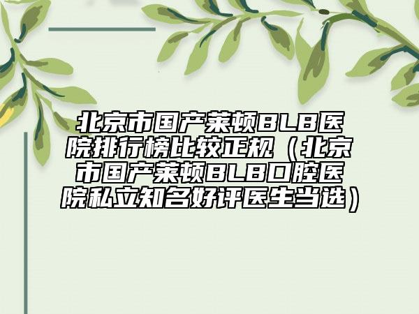北京市國(guó)產(chǎn)萊頓BLB醫(yī)院排行榜比較正規(guī)（北京市國(guó)產(chǎn)萊頓BLB口腔醫(yī)院私立知名好評(píng)醫(yī)生當(dāng)選）