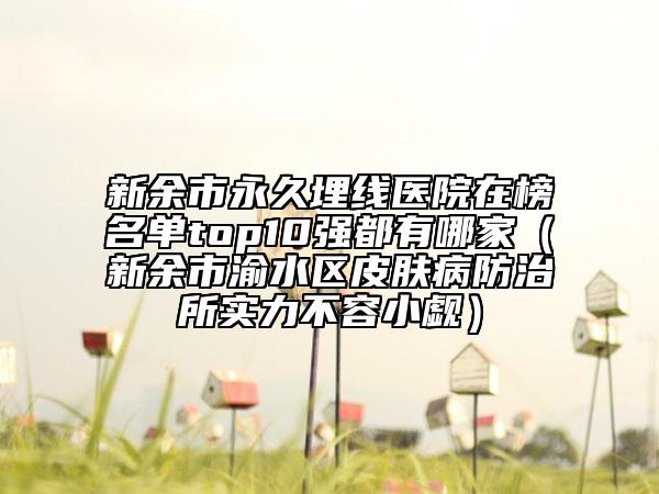 新余市永久埋線醫(yī)院在榜名單top10強都有哪家（新余市渝水區(qū)皮膚病防治所實力不容小覷）