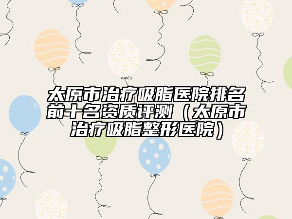 太原市治療吸脂醫(yī)院排名前十名資質(zhì)評(píng)測(cè)（太原市治療吸脂整形醫(yī)院）
