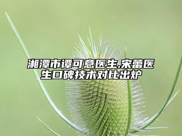 湘潭市譚可意醫(yī)生,宋蕾醫(yī)生口碑技術(shù)對比出爐