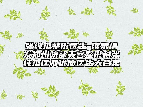 張純杰整形醫(yī)生-雍禾植發(fā)鄭州院部美容整形科張純杰醫(yī)師優(yōu)質(zhì)醫(yī)生大合集
