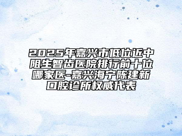 2025年嘉興市低位近中阻生智齒醫(yī)院排行前十位哪家醫(yī)-嘉興海寧陳建新口腔診所權(quán)威代表