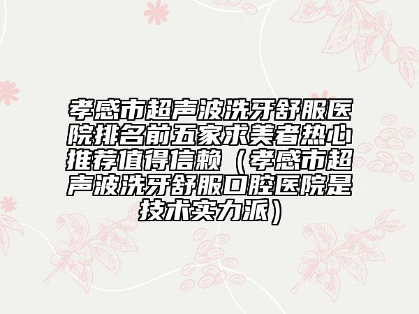 孝感市超聲波洗牙舒服醫(yī)院排名前五家求美者熱心推薦值得信賴（孝感市超聲波洗牙舒服口腔醫(yī)院是技術實力派）