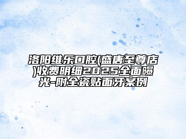 洛陽維樂口腔(盛唐至尊店)收費(fèi)明細(xì)2025全面曝光-附全瓷貼面牙案例