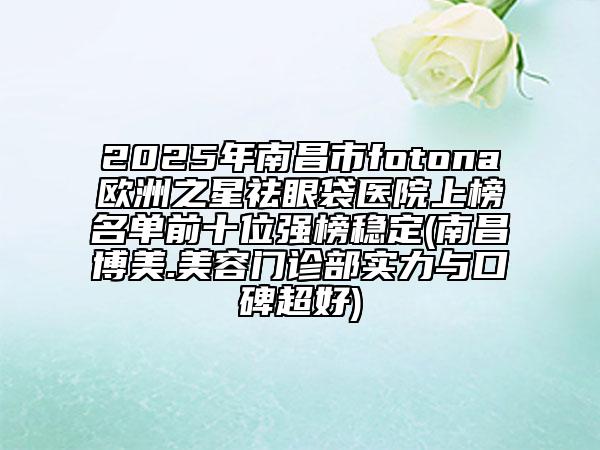 2025年南昌市fotona歐洲之星祛眼袋醫(yī)院上榜名單前十位強(qiáng)榜穩(wěn)定(南昌博美.美容門診部實(shí)力與口碑超好)