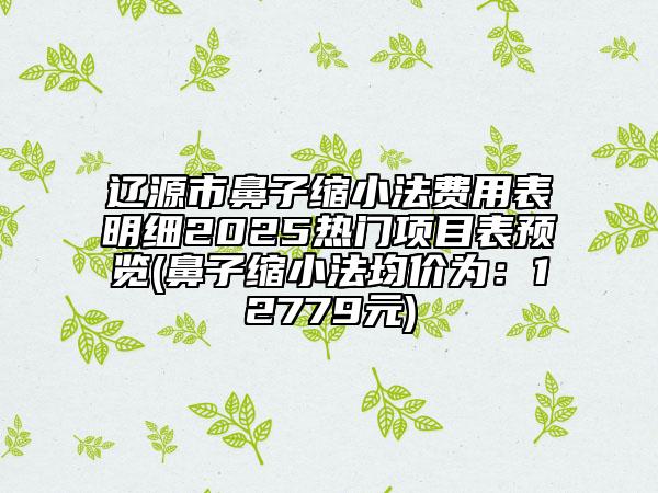 遼源市鼻子縮小法費(fèi)用表明細(xì)2025熱門項(xiàng)目表預(yù)覽(鼻子縮小法均價(jià)為：12779元)