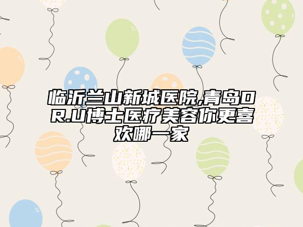 臨沂蘭山新城醫(yī)院,青島DR.U博士醫(yī)療美容你更喜歡哪一家