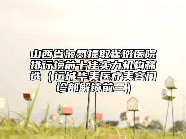 山西省液氮提取雀斑醫(yī)院排行榜前十佳實(shí)力機(jī)構(gòu)篩選（運(yùn)城華美醫(yī)療美容門診部解鎖前三）