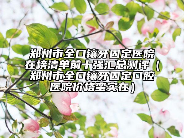 鄭州市全口鑲牙固定醫(yī)院在榜清單前十強匯總測評（鄭州市全口鑲牙固定口腔醫(yī)院價格蠻實在）