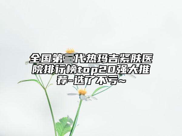 全國第三代熱瑪吉緊膚醫(yī)院排行榜top20強(qiáng)大推薦-選了不虧~