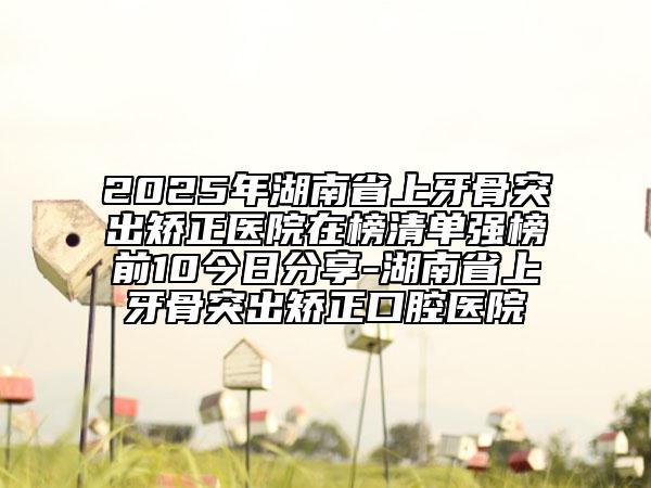 2025年湖南省上牙骨突出矯正醫(yī)院在榜清單強(qiáng)榜前10今日分享-湖南省上牙骨突出矯正口腔醫(yī)院