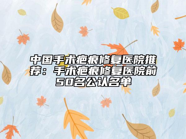 中國手術(shù)疤痕修復醫(yī)院推薦：手術(shù)疤痕修復醫(yī)院前50名公認名單