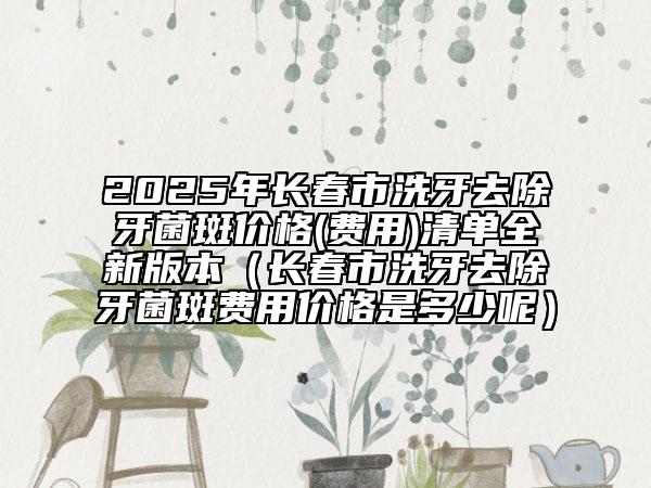 2025年長(zhǎng)春市洗牙去除牙菌斑價(jià)格(費(fèi)用)清單全新版本（長(zhǎng)春市洗牙去除牙菌斑費(fèi)用價(jià)格是多少呢）