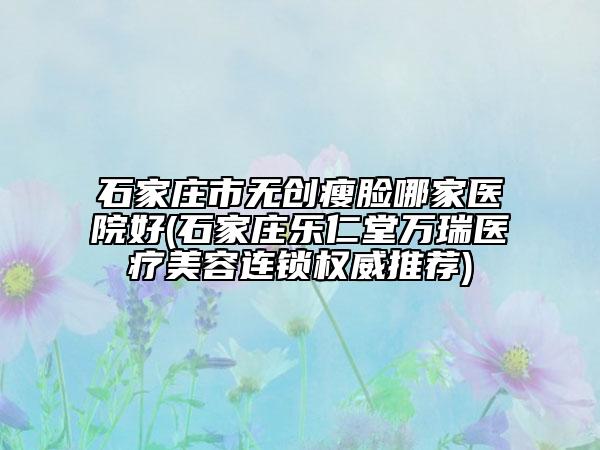 石家莊市無創(chuàng)瘦臉哪家醫(yī)院好(石家莊樂仁堂萬瑞醫(yī)療美容連鎖權(quán)威推薦)