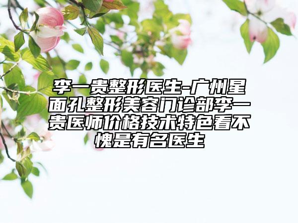 李一貴整形醫(yī)生-廣州星面孔整形美容門(mén)診部李一貴醫(yī)師價(jià)格技術(shù)特色看不愧是有名醫(yī)生