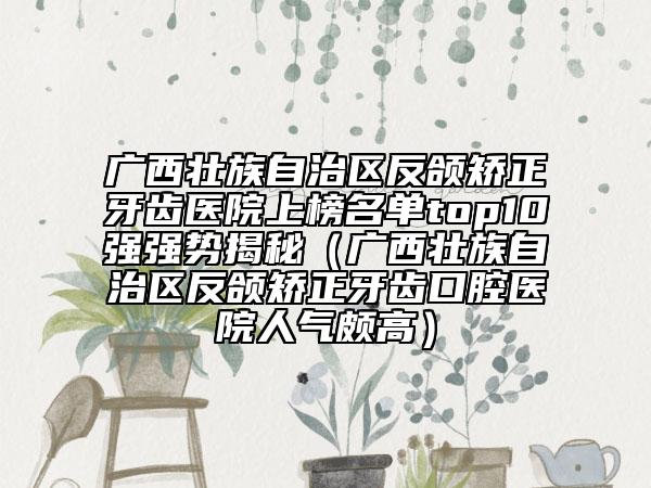 廣西壯族自治區(qū)反頜矯正牙齒醫(yī)院上榜名單top10強(qiáng)強(qiáng)勢(shì)揭秘（廣西壯族自治區(qū)反頜矯正牙齒口腔醫(yī)院人氣頗高）