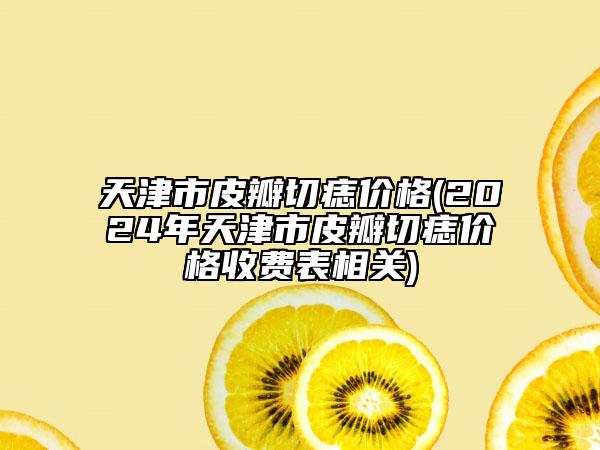 天津市皮瓣切痣價(jià)格(2024年天津市皮瓣切痣價(jià)格收費(fèi)表相關(guān))