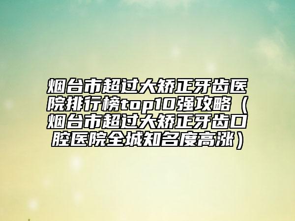 煙臺(tái)市超過(guò)大矯正牙齒醫(yī)院排行榜top10強(qiáng)攻略（煙臺(tái)市超過(guò)大矯正牙齒口腔醫(yī)院全城知名度高漲）