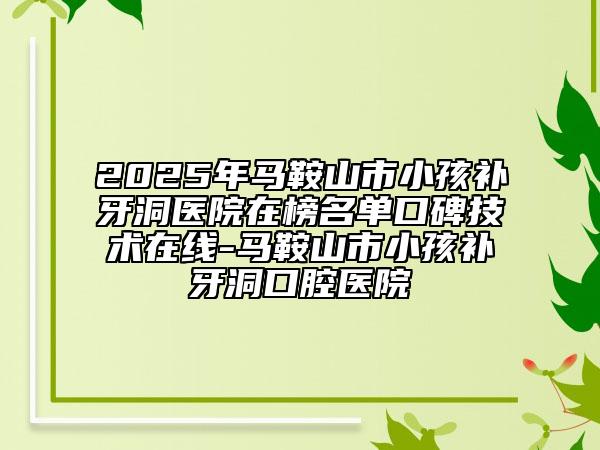 2025年馬鞍山市小孩補(bǔ)牙洞醫(yī)院在榜名單口碑技術(shù)在線-馬鞍山市小孩補(bǔ)牙洞口腔醫(yī)院