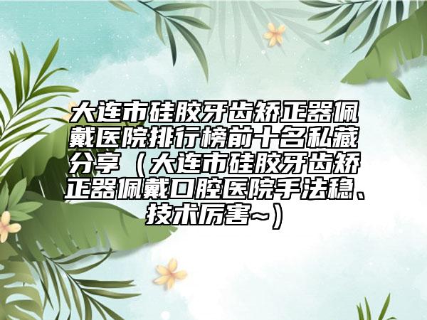 大連市硅膠牙齒矯正器佩戴醫(yī)院排行榜前十名私藏分享（大連市硅膠牙齒矯正器佩戴口腔醫(yī)院手法穩(wěn)、技術(shù)厲害~）