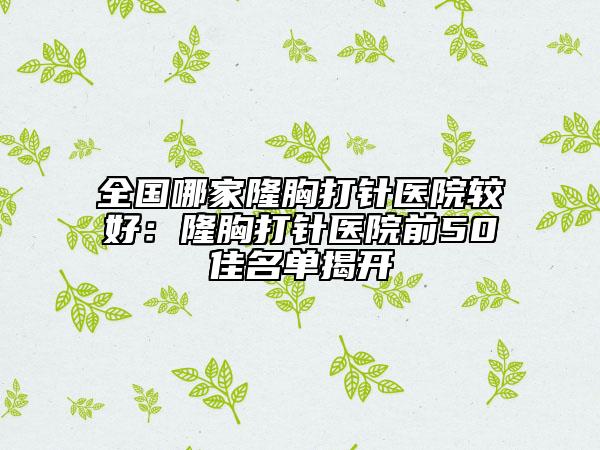 全國哪家隆胸打針醫(yī)院較好：隆胸打針醫(yī)院前50佳名單揭開