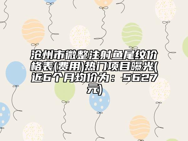 滄州市微整注射魚尾紋價格表(費用)熱門項目曝光(近6個月均價為：5627元)