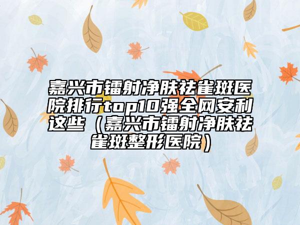 嘉興市鐳射凈膚祛雀斑醫(yī)院排行top10強(qiáng)全網(wǎng)安利這些（嘉興市鐳射凈膚祛雀斑整形醫(yī)院）