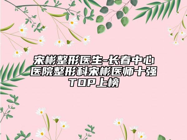 宋彬整形醫(yī)生-長春中心醫(yī)院整形科宋彬醫(yī)師十強(qiáng)TOP上榜