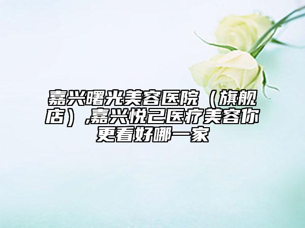 嘉興曙光美容醫(yī)院（旗艦店）,嘉興悅己醫(yī)療美容你更看好哪一家