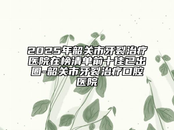 2025年韶關(guān)市牙裂治療醫(yī)院在榜清單前十佳已出圈-韶關(guān)市牙裂治療口腔醫(yī)院
