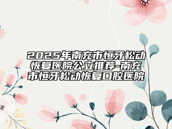 2025年南充市恒牙松動(dòng)恢復(fù)醫(yī)院公立推薦-南充市恒牙松動(dòng)恢復(fù)口腔醫(yī)院